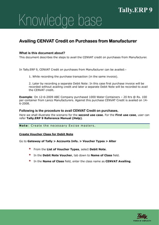 Availing CENVAT Credit on Purchases from Manufacturer

What is this document about?
This document describes the steps to avail the CENVAT credit on purchases from Manufacturer.



In Tally.ERP 9, CENVAT Credit on purchases from Manufacturer can be availed:-

       1. While recording the purchase transaction (in the same invoice).

       2. Later by recording a separate Debit Note: In this case first purchase invoice will be
       recorded without availing credit and later a separate Debit Note will be recorded to avail
       the CENVAT credit.

Example: On 12-6-2009 ABC Company purchased 1000 Water Containers – 20 ltrs @ Rs. 100
per container from Lanco Manufacturers. Against this purchase CENVAT Credit is availed on 14-
6-2008.

Following is the procedure to avail CENVAT Credit on purchases.
Here we shall illustrate the scenario for the second use case. For the First use case, user can
refer Tally.ERP 9 Reference Manual (Help).

Note: Create the necessary Excise masters.


Create Voucher Class for Debit Note

Go to Gateway of Tally > Accounts Info. > Voucher Types > Alter


          From the List of Voucher Types, select Debit Note.

          In the Debit Note Voucher, tab down to Name of Class field.

          In the Name of Class field, enter the class name as CENVAT Availing.
 