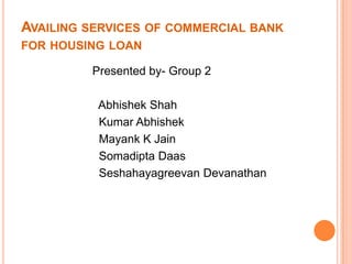 AVAILING SERVICES OF COMMERCIAL BANK
FOR HOUSING LOAN

         Presented by- Group 2

          Abhishek Shah
          Kumar Abhishek
          Mayank K Jain
          Somadipta Daas
          Seshahayagreevan Devanathan
 