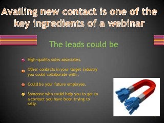 The leads could be
High-quality sales associates.

Other contacts in your target industry
you could collaborate with .

Could be your future employee.

Someone who could help you to get to
a contact you have been trying to
rally.
 