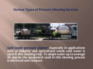 Cold water pressure cleaner: Especially in applications
such as industry and agricultural needs cold water is
used in this cleaning step. To adapt water up to average
80 degree the equipment used in this cleaning process
is advanced and compact.
Various Types of Pressure Cleaning Services
 