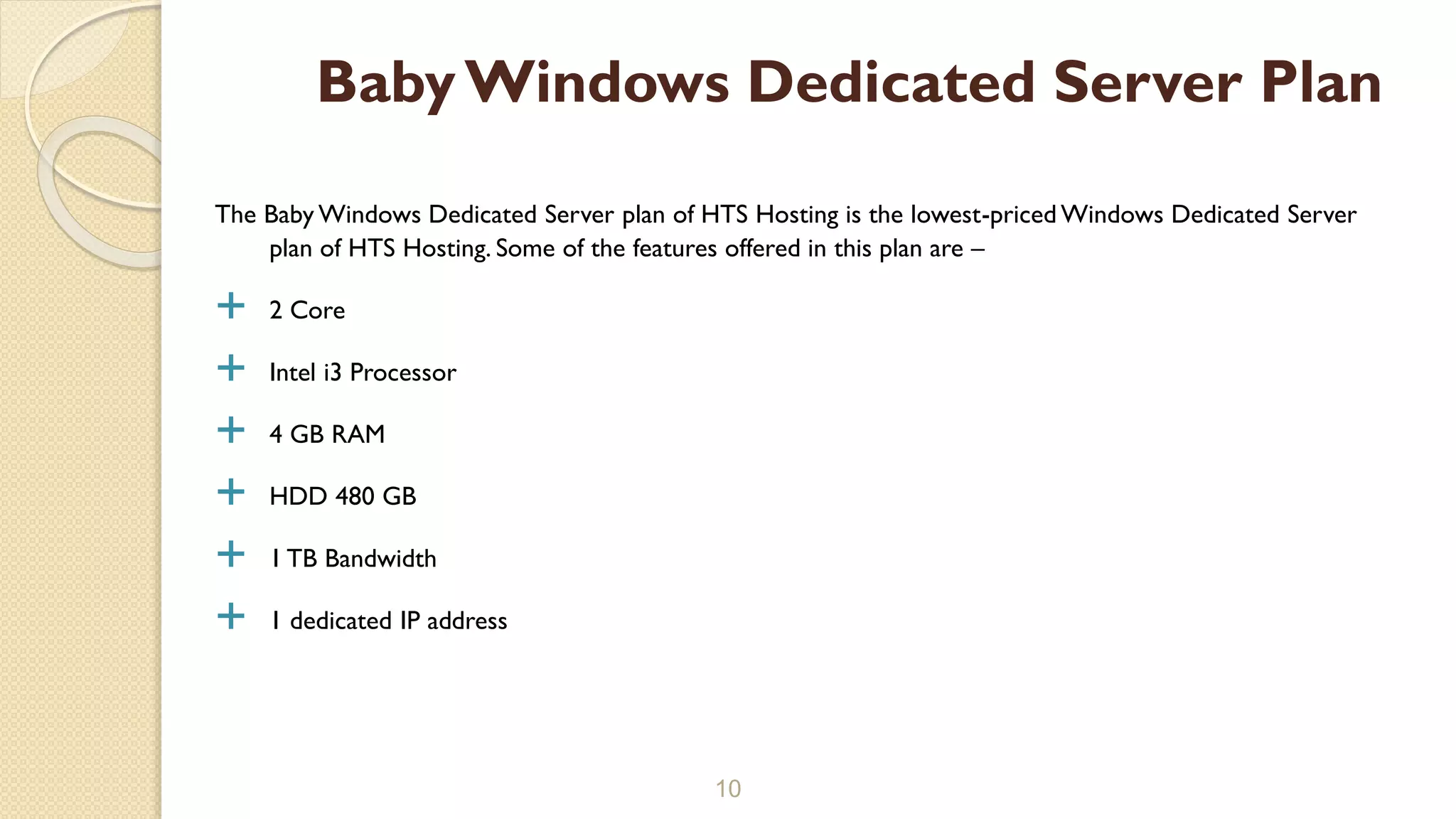The Baby Windows Dedicated Server plan of HTS Hosting is the lowest-priced Windows Dedicated Server
plan of HTS Hosting. Some of the features offered in this plan are –
 2 Core
 Intel i3 Processor
 4 GB RAM
 HDD 480 GB
 1 TB Bandwidth
 1 dedicated IP address
10
BabyWindows Dedicated Server Plan
 