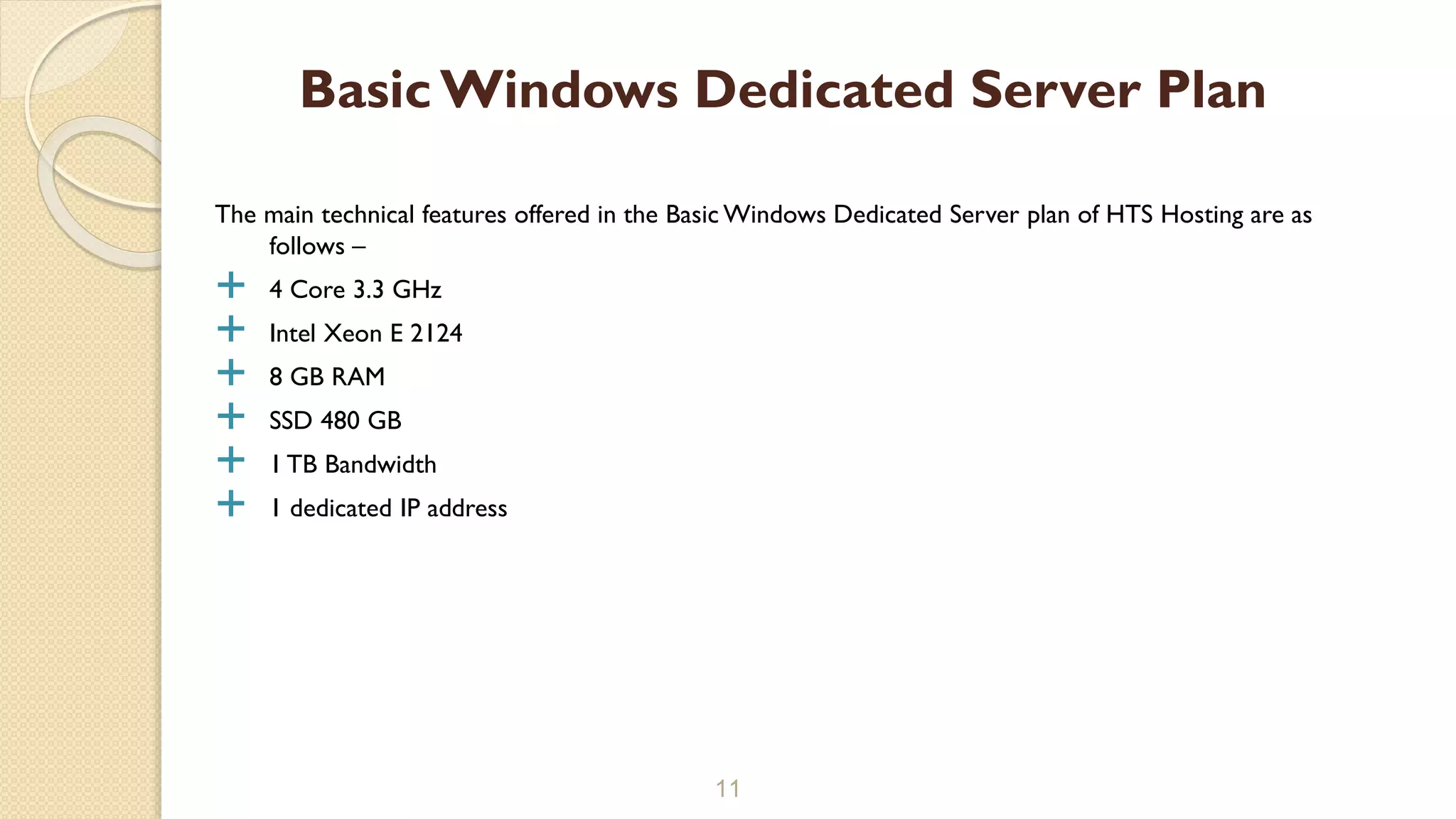 The main technical features offered in the Basic Windows Dedicated Server plan of HTS Hosting are as
follows –
 4 Core 3.3 GHz
 Intel Xeon E 2124
 8 GB RAM
 SSD 480 GB
 1 TB Bandwidth
 1 dedicated IP address
11
Basic Windows Dedicated Server Plan
 
