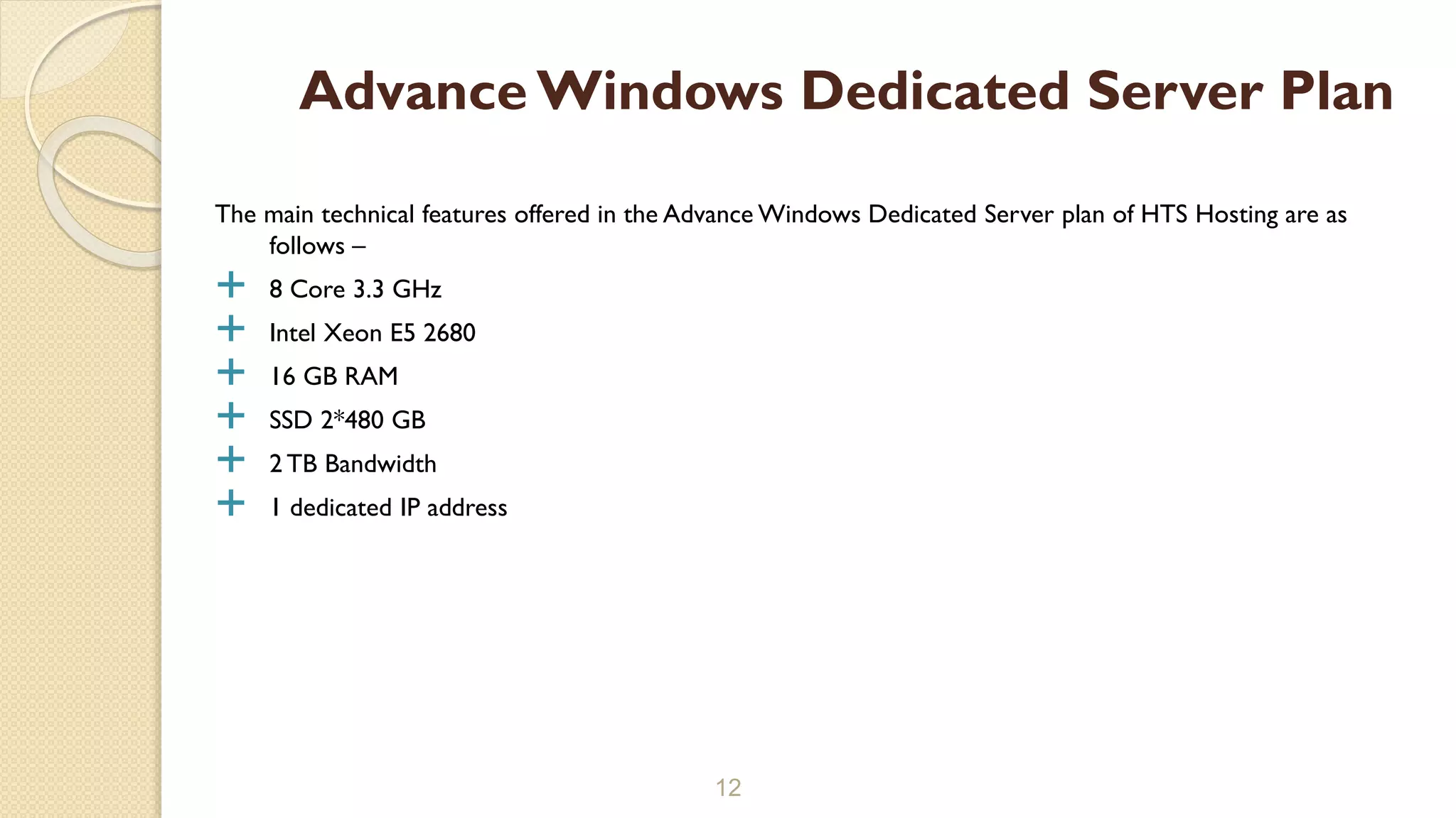The main technical features offered in the Advance Windows Dedicated Server plan of HTS Hosting are as
follows –
 8 Core 3.3 GHz
 Intel Xeon E5 2680
 16 GB RAM
 SSD 2*480 GB
 2 TB Bandwidth
 1 dedicated IP address
12
Advance Windows Dedicated Server Plan
 