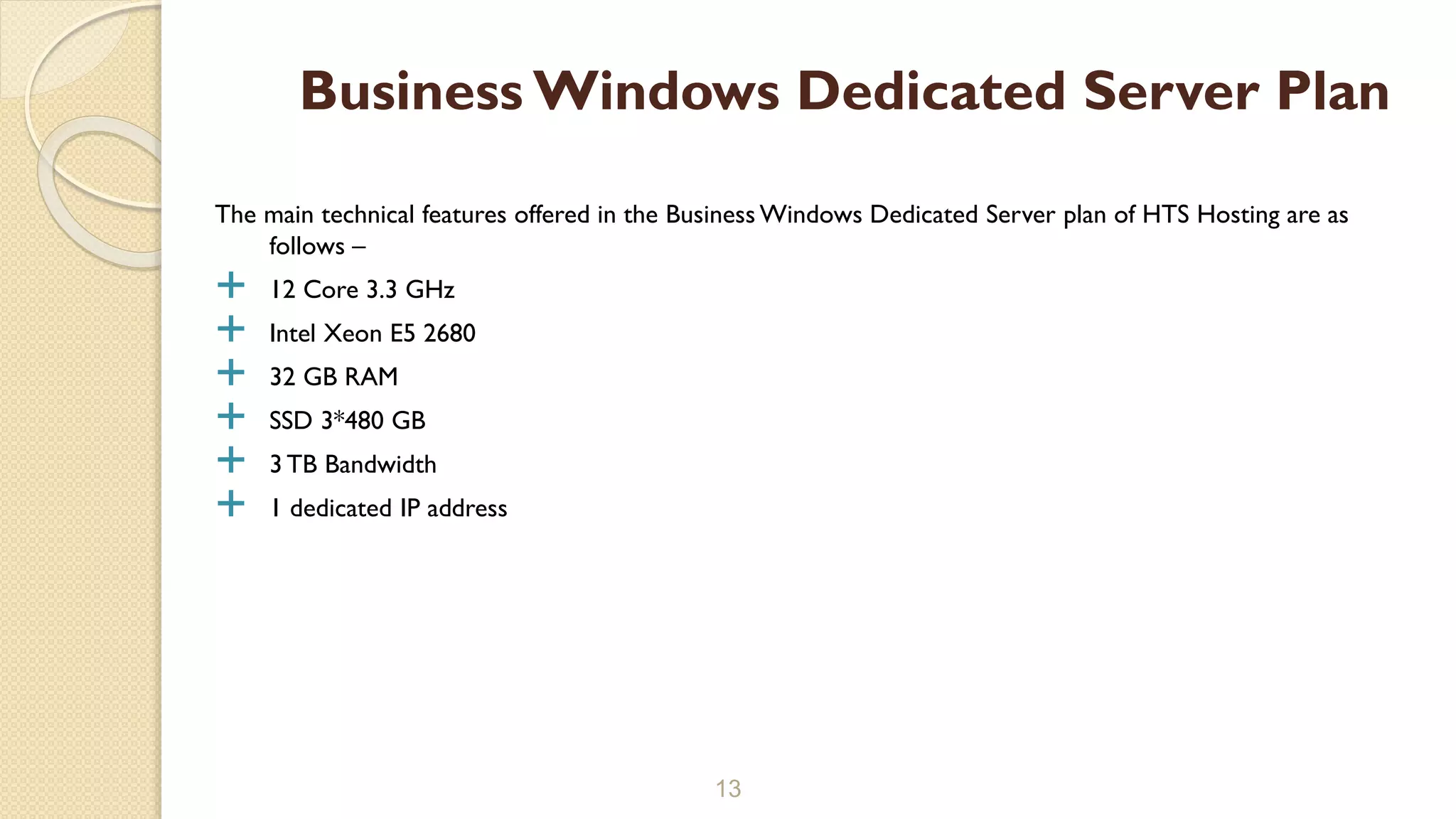 The main technical features offered in the Business Windows Dedicated Server plan of HTS Hosting are as
follows –
 12 Core 3.3 GHz
 Intel Xeon E5 2680
 32 GB RAM
 SSD 3*480 GB
 3 TB Bandwidth
 1 dedicated IP address
13
Business Windows Dedicated Server Plan
 