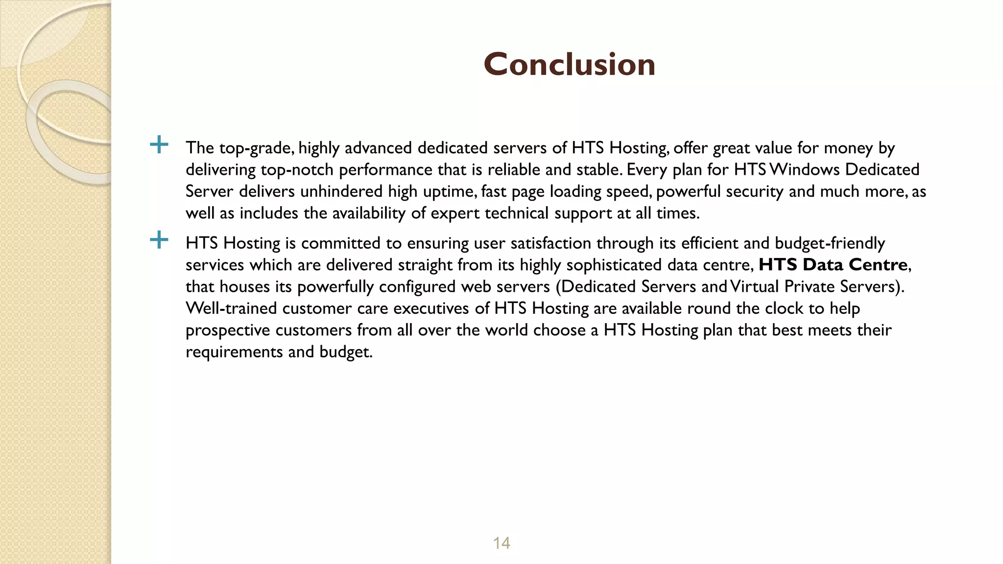  The top-grade, highly advanced dedicated servers of HTS Hosting, offer great value for money by
delivering top-notch performance that is reliable and stable. Every plan for HTS Windows Dedicated
Server delivers unhindered high uptime, fast page loading speed, powerful security and much more, as
well as includes the availability of expert technical support at all times.
 HTS Hosting is committed to ensuring user satisfaction through its efficient and budget-friendly
services which are delivered straight from its highly sophisticated data centre, HTS Data Centre,
that houses its powerfully configured web servers (Dedicated Servers andVirtual Private Servers).
Well-trained customer care executives of HTS Hosting are available round the clock to help
prospective customers from all over the world choose a HTS Hosting plan that best meets their
requirements and budget.
14
Conclusion
 