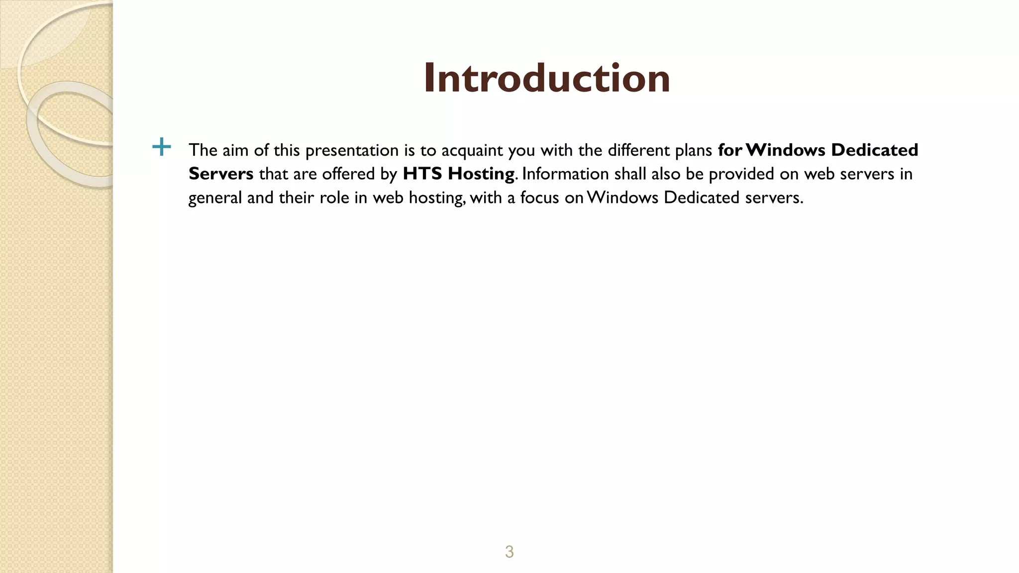  The aim of this presentation is to acquaint you with the different plans for Windows Dedicated
Servers that are offered by HTS Hosting. Information shall also be provided on web servers in
general and their role in web hosting, with a focus onWindows Dedicated servers.
3
Introduction
 