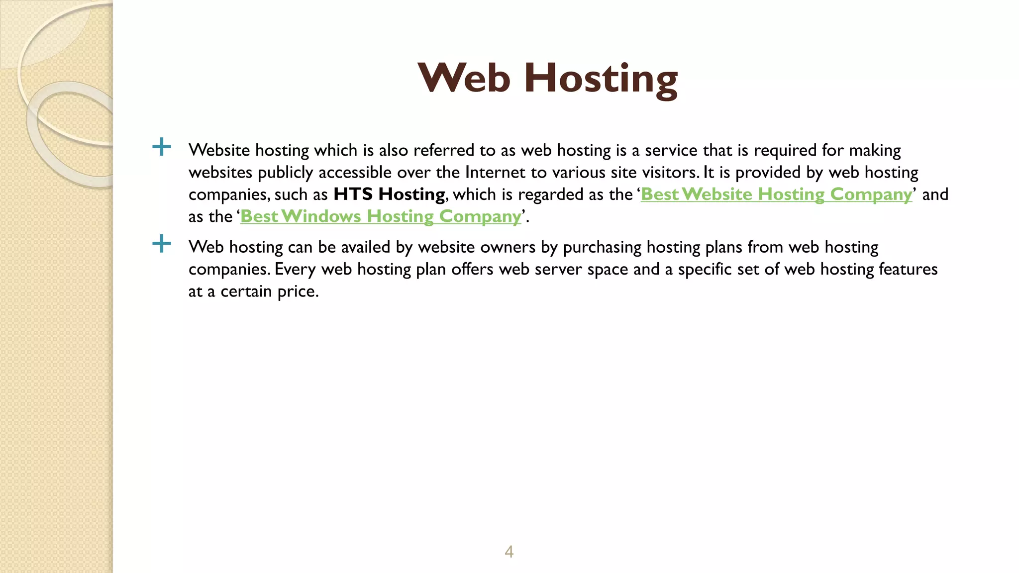  Website hosting which is also referred to as web hosting is a service that is required for making
websites publicly accessible over the Internet to various site visitors. It is provided by web hosting
companies, such as HTS Hosting, which is regarded as the ‘BestWebsite Hosting Company’ and
as the ‘BestWindows Hosting Company’.
 Web hosting can be availed by website owners by purchasing hosting plans from web hosting
companies. Every web hosting plan offers web server space and a specific set of web hosting features
at a certain price.
4
Web Hosting
 