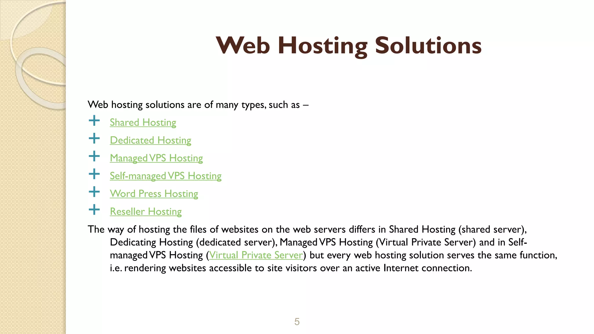 Web hosting solutions are of many types, such as –
 Shared Hosting
 Dedicated Hosting
 ManagedVPS Hosting
 Self-managedVPS Hosting
 Word Press Hosting
 Reseller Hosting
The way of hosting the files of websites on the web servers differs in Shared Hosting (shared server),
Dedicating Hosting (dedicated server), ManagedVPS Hosting (Virtual Private Server) and in Self-
managedVPS Hosting (Virtual Private Server) but every web hosting solution serves the same function,
i.e. rendering websites accessible to site visitors over an active Internet connection.
5
Web Hosting Solutions
 