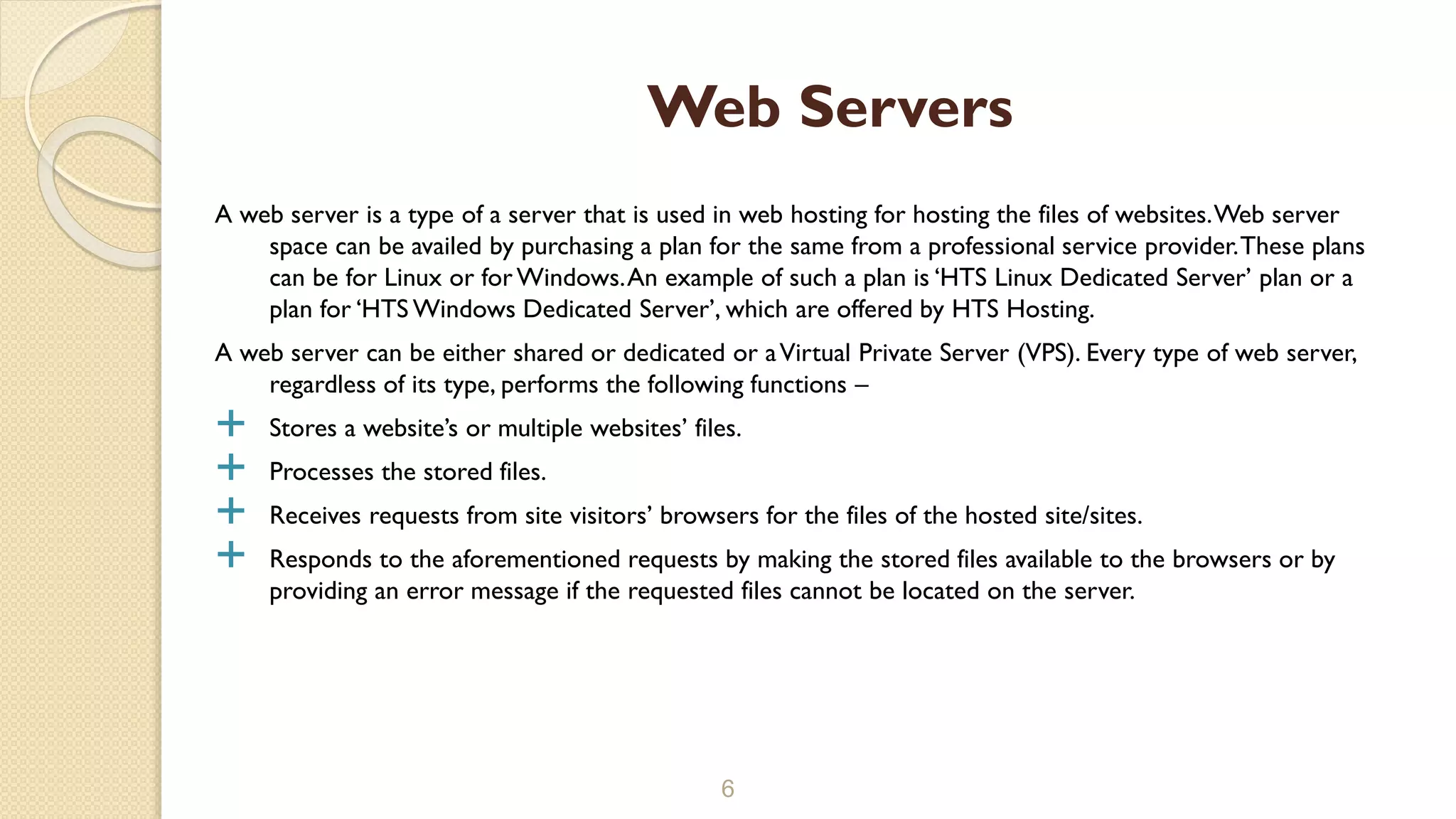 A web server is a type of a server that is used in web hosting for hosting the files of websites.Web server
space can be availed by purchasing a plan for the same from a professional service provider.These plans
can be for Linux or forWindows.An example of such a plan is ‘HTS Linux Dedicated Server’ plan or a
plan for ‘HTS Windows Dedicated Server’, which are offered by HTS Hosting.
A web server can be either shared or dedicated or aVirtual Private Server (VPS). Every type of web server,
regardless of its type, performs the following functions –
 Stores a website’s or multiple websites’ files.
 Processes the stored files.
 Receives requests from site visitors’ browsers for the files of the hosted site/sites.
 Responds to the aforementioned requests by making the stored files available to the browsers or by
providing an error message if the requested files cannot be located on the server.
6
Web Servers
 
