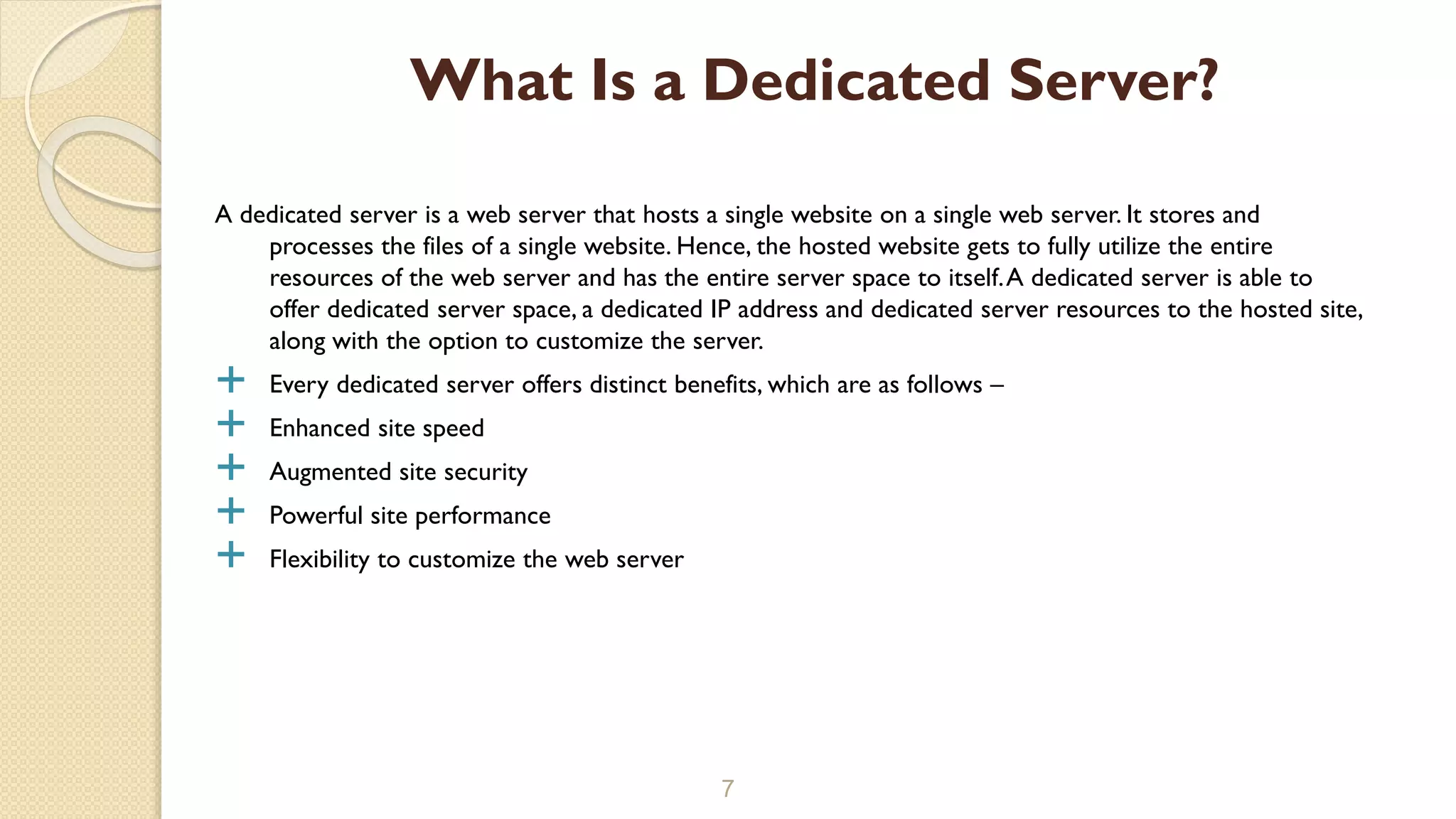 A dedicated server is a web server that hosts a single website on a single web server. It stores and
processes the files of a single website. Hence, the hosted website gets to fully utilize the entire
resources of the web server and has the entire server space to itself.A dedicated server is able to
offer dedicated server space, a dedicated IP address and dedicated server resources to the hosted site,
along with the option to customize the server.
 Every dedicated server offers distinct benefits, which are as follows –
 Enhanced site speed
 Augmented site security
 Powerful site performance
 Flexibility to customize the web server
7
What Is a Dedicated Server?
 