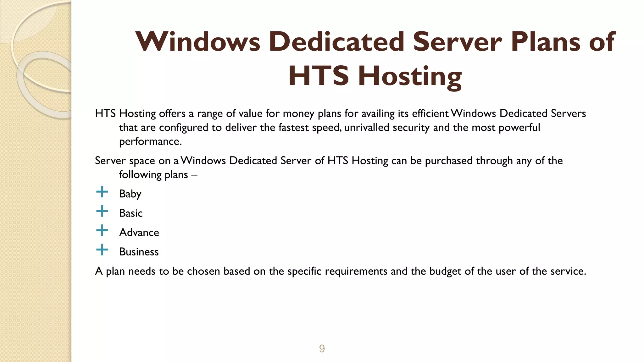 HTS Hosting offers a range of value for money plans for availing its efficient Windows Dedicated Servers
that are configured to deliver the fastest speed, unrivalled security and the most powerful
performance.
Server space on a Windows Dedicated Server of HTS Hosting can be purchased through any of the
following plans –
 Baby
 Basic
 Advance
 Business
A plan needs to be chosen based on the specific requirements and the budget of the user of the service.
9
Windows Dedicated Server Plans of
HTS Hosting
 