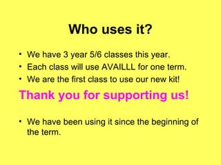 Who uses it? We have 3 year 5/6 classes this year. Each class will use AVAILLL for one term. We are the first class to use our new kit! Thank you for supporting us! We have been using it since the beginning of the term. 