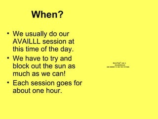 When? We usually do our AVAILLL session at this time of the day. We have to try and block out the sun as much as we can! Each session goes for about one hour. 