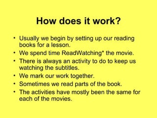 How does it work? Usually we begin by setting up our reading books for a lesson. We spend time ReadWatching* the movie. There is always an activity to do to keep us watching the subtitles. We mark our work together. Sometimes we read parts of the book. The activities have mostly been the same for each of the movies. 