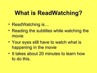 What is ReadWatching? ReadWatching is… Reading the subtitles while watching the movie Your eyes still have to watch what is happening in the movie It takes about 20 minutes to learn how to do this. 