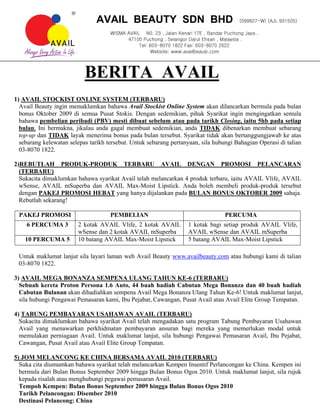 AVAIL BEAUTY SDN BHD                                      (599827-W) (AJL 931505)

                                     WISMA AVAIL N0. 23 , Jalan Kenari 17E , Bandar Puchong Jaya ,
                                           47100 Puchong , Selangor Darul Ehsan , Malaysia .
                                                Tel: 603-8070 1822 Fax: 603-8070 2622
                                                     Website: www.availbeauty.com




                           BERITA AVAIL
1) AVAIL STOCKIST ONLINE SYSTEM (TERBARU)
  Avail Beauty ingin memaklumkan bahawa Avail Stockist Online System akan dilancarkan bermula pada bulan
  bonus Oktober 2009 di semua Pusat Stokis. Dengan sedemikian, pihak Syarikat ingin mengingatkan semula
  bahawa pembelian peribadi (PBV) mesti dibuat sebelum atau pada tarikh Closing, iaitu 5hb pada setiap
  bulan. Ini bermakna, jikalau anda gagal membuat sedemikian, anda TIDAK dibenarkan membuat sebarang
  top-up dan TIDAK layak menerima bonus pada bulan tersebut. Syarikat tidak akan bertanggungjawab ke atas
  sebarang kelewatan selepas tarikh tersebut. Untuk sebarang pertanyaan, sila hubungi Bahagian Operasi di talian
  03-8070 1822.

2)REBUTLAH PRODUK-PRODUK TERBARU AVAIL DENGAN PROMOSI PELANCARAN
  (TERBARU)
  Sukacita dimaklumkan bahawa syarikat Avail telah melancarkan 4 produk terbaru, iaitu AVAIL Vlife, AVAIL
  wSense, AVAIL mSuperba dan AVAIL Max-Moist Lipstick. Anda boleh membeli produk-produk tersebut
  dengan PAKEJ PROMOSI HEBAT yang hanya dijalankan pada BULAN BONUS OKTOBER 2009 sahaja.
  Rebutlah sekarang!

 PAKEJ PROMOSI                       PEMBELIAN                                      PERCUMA
    6 PERCUMA 3         2 kotak AVAIL Vlife, 2 kotak AVAIL           1 kotak bagi setiap produk AVAIL Vlife,
                        wSense dan 2 kotak AVAIL mSuperba            AVAIL wSense dan AVAIL mSuperba
    10 PERCUMA 5        10 batang AVAIL Max-Moist Lipstick           5 batang AVAIL Max-Moist Lipstick

 Untuk maklumat lanjut sila layari laman web Avail Beauty www.availbeauty.com atau hubungi kami di talian
 03-8070 1822.

3) AVAIL MEGA BONANZA SEMPENA ULANG TAHUN KE-6 (TERBARU)
  Sebuah kereta Proton Persona 1.6 Auto, 44 buah hadiah Cabutan Mega Bonanza dan 40 buah hadiah
  Cabutan Bulanan akan dihadiahkan sempena Avail Mega Bonanza Ulang Tahun Ke-6! Untuk maklumat lanjut,
  sila hubungi Pengawai Pemasaran kami, Ibu Pejabat, Cawangan, Pusat Avail atau Avail Elite Group Tempatan.

4) TABUNG PEMBAYARAN USAHAWAN AVAIL (TERBARU)
  Sukacita dimaklumkan bahawa syarikat Avail telah mengadakan satu program Tabung Pembayaran Usahawan
  Avail yang menawarkan perkhidmatan pembayaran ansuran bagi mereka yang memerlukan modal untuk
  memulakan perniagaan Avail. Untuk maklumat lanjut, sila hubungi Pengawai Pemasaran Avail, Ibu Pejabat,
  Cawangan, Pusat Avail atau Avail Elite Group Tempatan.

5) JOM MELANCONG KE CHINA BERSAMA AVAIL 2010 (TERBARU)
  Suka cita diumumkan bahawa syarikat telah melancarkan Kempen Insentif Perlancongan ke China. Kempen ini
  bermula dari Bulan Bonus September 2009 hingga Bulan Bonus Ogos 2010. Untuk maklumat lanjut, sila rujuk
  kepada risalah atau menghubungi pegawai pemasaran Avail.
  Tempoh Kempen: Bulan Bonus September 2009 hingga Bulan Bonus Ogos 2010
  Tarikh Pelancongan: Disember 2010
  Destinasi Pelancong: China
 