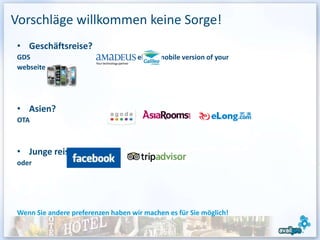 Vorschläge willkommen keine Sorge!
 • Geschäftsreise?
 GDS                         and develop a mobile version of your
 webseite




 • Asien?
 OTA



 • Junge reisende?
 oder




 Wenn Sie andere preferenzen haben wir machen es für Sie möglich!

                                                                    10
 