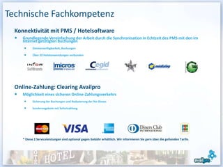 Technische Fachkompetenz
  Konnektivität mit PMS / Hotelsoftware
     Grundlegende Vereinfachung der Arbeit durch die Synchronisation in Echtzeit des PMS mit den im
     Internet getätigten Buchungen
           Zimmerverfügbarkeit, Buchungen

           Über 20 Hotelanwendungen verbunden




  Online-Zahlung: Clearing Availpro
     Möglichkeit eines sicheren Online-Zahlungsverkehrs
           Sicherung der Buchungen und Reduzierung der No-Shows

           Sonderangebote mit Sofortzahlung




     * Diese 2 Serviceleistungen sind optional gegen Gebühr erhältlich. Wir informieren Sie gern über die geltenden Tarife.




                                                                                                                              19
 