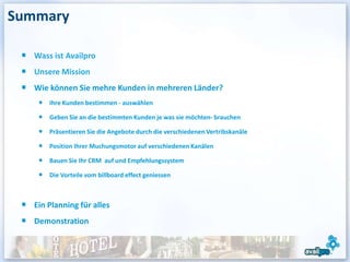 Summary

   Wass ist Availpro
   Unsere Mission
   Wie können Sie mehre Kunden in mehreren Länder?
       Ihre Kunden bestimmen - auswählen

       Geben Sie an die bestimmten Kunden je was sie möchten- brauchen

       Präsentieren Sie die Angebote durch die verschiedenen Vertribskanäle

       Position Ihrer Muchungsmotor auf verschiedenen Kanälen

       Bauen Sie Ihr CRM auf und Empfehlungssystem

       Die Vorteile vom billboard effect geniessen



   Ein Planning für alles
   Demonstration
 