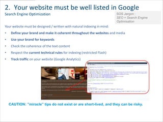 2. Your website must be well listed in Google
Search Engine Optimization                                                 SOS Jargon :
                                                                           SEO = Search Engine
                                                                           Optimisation
Your website must be designed / written with natural indexing in mind:
•    Define your brand and make it coherent throughout the websites and media
•    Use your brand for keywords
•    Check the coherence of the text content
•    Respect the current technical rules for indexing (restricted Flash)
•    Track traffic on your website (Google Analytics)




    CAUTION: ”miracle” tips do not exist or are short-lived, and they can be risky.
 