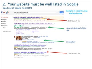 2. Your website must be well listed in Google
Good use of Google (SEO/SEM)
                                     Example of a search using
                                        the hotel name


                                       Distributor’s site



                                     Natural indexing of official
                                     site




                                     E-reputation




                                       Distributor’s site
 