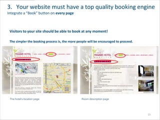 3. Your website must have a top quality booking engine
Integrate a “Book” button on every page



 Visitors to your site should be able to book at any moment!

 The simpler the booking process is, the more people will be encouraged to proceed.




 The hotel’s location page                      Room description page




                                                                                      13
 