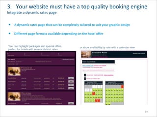 3. Your website must have a top quality booking engine
Integrate a dynamic rates page


     A dynamic rates page that can be completely tailored to suit your graphic design

     Different page formats available depending on the hotel offer


You can highlight packages and special offers,    or show availability by rate with a calendar view
perfect for hotels with several distinct rates




                                                                                                      14
 