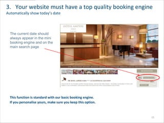 3. Your website must have a top quality booking engine
Automatically show today’s date



  The current date should
  always appear in the mini
  booking engine and on the
  main search page




  This function is standard with our basic booking engine.
  If you personalise yours, make sure you keep this option.



                                                              15
 