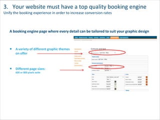 3. Your website must have a top quality booking engine
Unify the booking experience in order to increase conversion rates



   A booking engine page where every detail can be tailored to suit your graphic design



       A variety of different graphic themes
       on offer



       Different page sizes:
       600 or 800 pixels wide
 