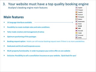 3. Your website must have a top quality booking engine
   Availpro’s booking engine main features



Main features
  14 language interfaces available

  Possibility to create multiple rates and sales conditions

  Tailor made creation and management of extras

  Optimum positioning of the packages

  Booking request option: Hotels can still receive booking request even if there is no more availabilities

  Dedicated and B to B and Corporate access

  Multi-property functionality in order to propose your entire offer on one website

  Exclusive: Possibility to sell a cancellation insurance on your website. Quick back for you!
 