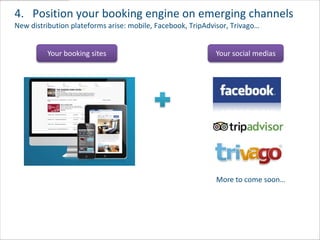 4. Position your booking engine on emerging channels
New distribution plateforms arise: mobile, Facebook, TripAdvisor, Trivago…


         Your booking sites                                 Your social medias




                                                            More to come soon…
 