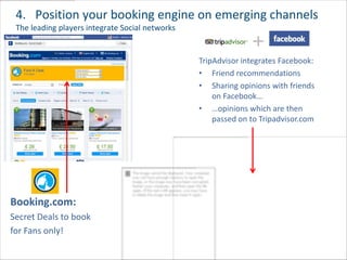 4. Position your booking engine on emerging channels
 The leading players integrate Social networks

                                                               +
                                                 TripAdvisor integrates Facebook:
                                                 • Friend recommendations
                                                 • Sharing opinions with friends
                                                     on Facebook…
                                                 • …opinions which are then
                                                     passed on to Tripadvisor.com




Booking.com:
Secret Deals to book
for Fans only!
 