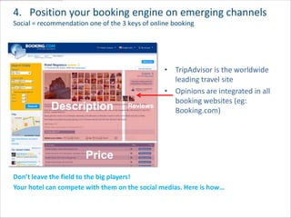 4. Position your booking engine on emerging channels
Social = recommendation one of the 3 keys of online booking




                                                 • TripAdvisor is the worldwide
                                                   leading travel site
                                                 • Opinions are integrated in all
                                                   booking websites (eg:
            Description              Reviews
                                                   Booking.com)




                       Price
Don’t leave the field to the big players!
Your hotel can compete with them on the social medias. Here is how…
 