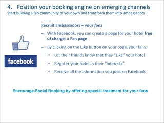 4. Position your booking engine on emerging channels
Start building a fan community of your own and transform them into ambassadors

                   Recruit ambassadors – your fans
                   – With Facebook, you can create a page for your hotel free
                     of charge: a Fan page
                   – By clicking on the Like button on your page, your fans:
                       • Let their friends know that they “Like” your hotel
                       • Register your hotel in their “interests”
                       • Receive all the information you post on Facebook



  Encourage Social Booking by offering special treatment for your fans
 