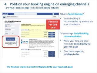 4. Position your booking engine on emerging channels
Turn your Facebook page into a social booking network

                                                        What is Social Booking?
                                                           When booking is
                                           Fan rate         recommended by a friend via
                                           for fans         a social network.
                                             only

                                                        To encourage Social Booking
                                                            recommendation:
                                                           Allow your fans and their
                                                            friends to book directly via
                                                            your Fan page
                                                           Give them a special,
                                                            privileged offer




  The Availpro engine is directly integrated into your Facebook page
 