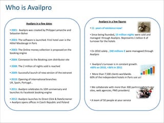 Who is Availpro
                                                                     Availpro in a few figures
                Availpro in a few dates
                                                             • 11 years of existence now!
 • 2001: Availpro was created by Philippe Lamarche and
 Sebastien Boher                                             • Since being founded, 10 million nights were sold and
                                                             managed through Availpro. Represents 1 billion € of
 • 2003: The software is launched. First hotel user is the   turnover for the hotels
 Hôtel Maubeuge in Paris

 • 2003: The Online money collection is proposed on the      • En 2010 solely , 240 millions € were manageed through
 booking engine                                              Availpro
 • 2004: Connexion to the Booking.com distributor site
                                                             • Availpro’s turnover is in constant growth.
 • 2008: The 2 million of nights sold is reached             +60% en 2010, +36% in 2011
 • 2009: Successful launch of new version of the extranet    • More than 7,500 clients worldwide.
                                                             60% of the independent hotels in Paris use us!
 • 2010: Opening of international branches:
 UK, Spain, Portugal…
                                                             • We collaborate with more than 300 partners (distributor
 • 2011: Availpro celebrates its 10th anniversary and        sites, web agencies, PMS providers)
 launches its Facebook booking engine

 • 2012: Availpro launches its Direct Click & RateScreener   • A team of 50 people at your service
 + Availpro opens offices in Czech Republic and Poland
 