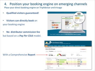 4. Position your booking engine on emerging channels
 Place your direct booking engine on TripAdvisor and trivago

• Qualified visitors guaranteed!

• Visitors can directly book on
your booking engine

• No distributor commission fee
but based on a Pay Per Click model.




With a Comprehensive Report



                                                               30
 