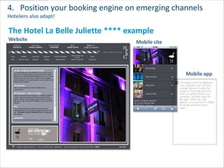 4. Position your booking engine on emerging channels
Hoteliers also adapt!

The Hotel La Belle Juliette **** example
Website                            Mobile site




                                                 Mobile app
 