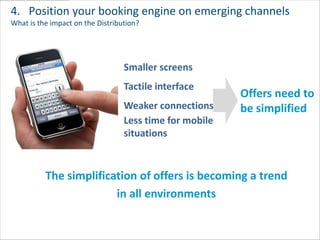 4. Position your booking engine on emerging channels
What is the impact on the Distribution?




                                  Smaller screens
                                  Tactile interface
                                                         Offers need to
                                  Weaker connections     be simplified
                                  Less time for mobile
                                  situations



          The simplification of offers is becoming a trend
                        in all environments
 