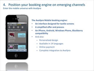 4. Position your booking engine on emerging channels
Enter the mobile universe with Availpro




                             The Availpro Mobile booking engine:
                             • An interface designed for tactile screens
                             • A simplified offer and process
                             • An iPhone, Android, Windows Phone, Blackberry
                                compatibility
                             • And also:
                                 – Personalized design
                                 – Available in 14 languages
                                 – Online payment
                                 – Complete integration to Availpro
 