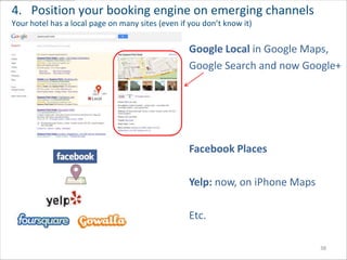 4. Position your booking engine on emerging channels
Your hotel has a local page on many sites (even if you don’t know it)


                                                  Google Local in Google Maps,
                                                  Google Search and now Google+




                                                  Facebook Places

                                                  Yelp: now, on iPhone Maps

                                                  Etc.

                                                                              38
 