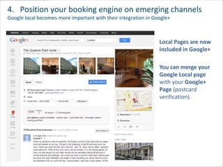 4. Position your booking engine on emerging channels
Google local becomes more important with their integration in Google+



                                                                Local Pages are now
                                                                included in Google+

                                                                You can merge your
                                                                Google Local page
                                                                with your Google+
                                                                Page (postcard
                                                                verification).
 