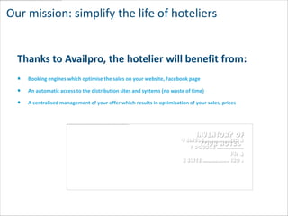 Our mission: simplify the life of hoteliers


  Thanks to Availpro, the hotelier will benefit from:
    Booking engines which optimise the sales on your website, Facebook page

    An automatic access to the distribution sites and systems (no waste of time)

    A centralised management of your offer which results in optimisation of your sales, prices




                                                                            Inventory of
                                                                      4 single……………..120 €
                                                                             your hotel
                                                                          7 double ……………..
                                                                                      147 €
                                                                      3 suite …………….. 180 €
 