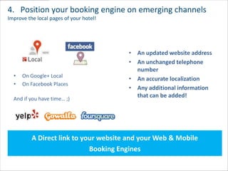 4. Position your booking engine on emerging channels
Improve the local pages of your hotel!




                                         • An updated website address
                                         • An unchanged telephone
                                           number
  •   On Google+ Local
                                         • An accurate localization
  •   On Facebook Places
                                         • Any additional information
  And if you have time… ;)
                                           that can be added!




          A Direct link to your website and your Web & Mobile
                             Booking Engines
 