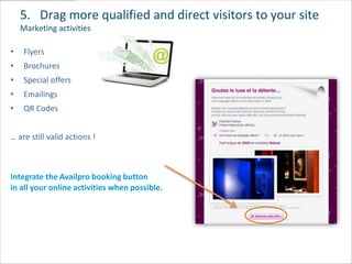5. Drag more qualified and direct visitors to your site
    Marketing activities

•   Flyers
•   Brochures
•   Special offers
•   Emailings
•   QR Codes


… are still valid actions !



Integrate the Availpro booking button
in all your online activities when possible.
 