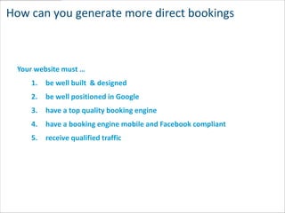 How can you generate more direct bookings



 Your website must …
    1.   be well built & designed
    2.   be well positioned in Google
    3.   have a top quality booking engine
    4.   have a booking engine mobile and Facebook compliant
    5.   receive qualified traffic
 