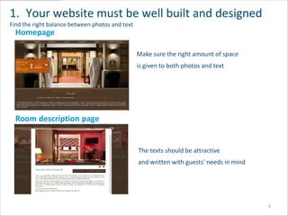 1. Your website must be well built and designed
Find the right balance between photos and text
  Homepage

                                                 Make sure the right amount of space
                                                 is given to both photos and text




  Room description page


                                                 The texts should be attractive
                                                 and written with guests’ needs in mind




                                                                                          6
 