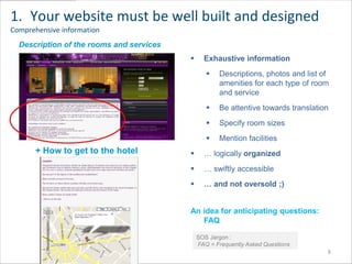 1. Your website must be well built and designed
Comprehensive information
  Description of the rooms and services
                                                 Exhaustive information
                                                      Descriptions, photos and list of
                                                       amenities for each type of room
                                                       and service
                                                      Be attentive towards translation
                                                      Specify room sizes
 > Descriptif des services et équipements
                                                      Mention facilities
       + How to get to the hotel                 … logically organized
                                                 … swiftly accessible
                                                 … and not oversold ;)


                                            An idea for anticipating questions:
                                               FAQ

                                                SOS Jargon :
                                                FAQ = Frequently Asked Questions
                                                                                      8
 