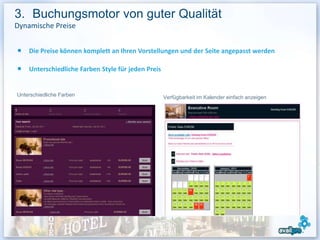 3. Buchungsmotor von guter Qualität
Dynamische Preise


    Die Preise können komplett an Ihren Vorstellungen und der Seite angepasst werden

    Unterschiedliche Farben Style für jeden Preis


Unterschiedliche Farben                             Verfügbarkeit im Kalender einfach anzeigen




                                                                                                 16
 