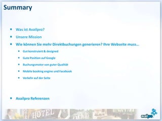 Summary

   Was ist Availpro?
   Unsere Mission
   Wie können Sie mehr Direktbuchungen generieren? Ihre Webseite muss…
       Gut konstruiert & designed

       Gute Position auf Google

       Buchungsmotor von guter Qualität

       Mobile booking engine und Facebook

       Verkehr auf der Seite




   Availpro Referenzen
 